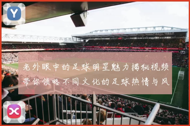 老外眼中的足球明星魅力揭秘视频带你领略不同文化的足球热情与风采