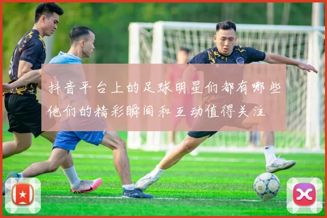 抖音平台上的足球明星们都有哪些他们的精彩瞬间和互动值得关注