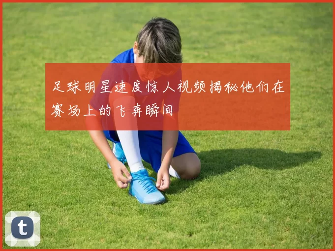 足球明星速度惊人视频揭秘他们在赛场上的飞奔瞬间