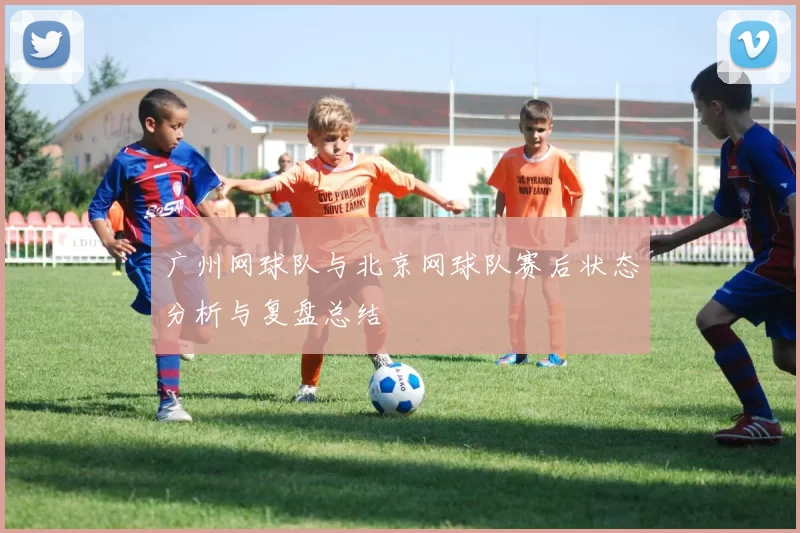 广州网球队与北京网球队赛后状态分析与复盘总结