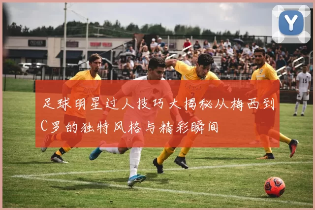 足球明星过人技巧大揭秘从梅西到C罗的独特风格与精彩瞬间