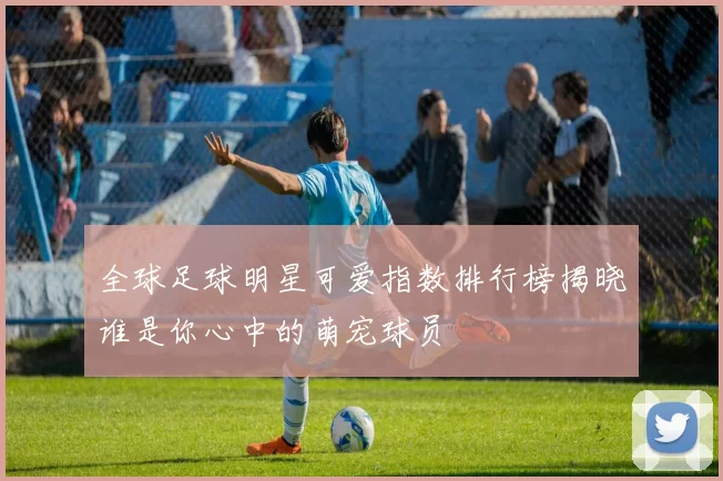 全球足球明星可爱指数排行榜揭晓谁是你心中的萌宠球员