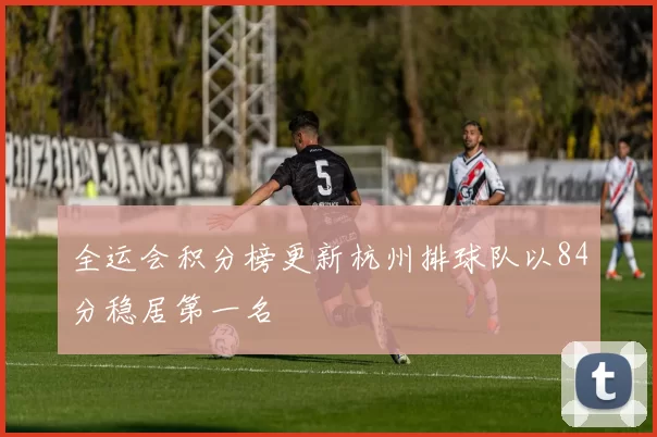 全运会积分榜更新杭州排球队以84分稳居第一名