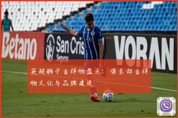 英超狮子吉祥物盘点：俱乐部吉祥物文化与品牌建设
