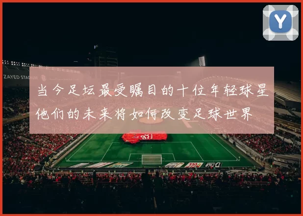 当今足坛最受瞩目的十位年轻球星他们的未来将如何改变足球世界