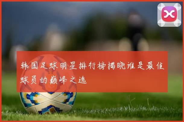 韩国足球明星排行榜揭晓谁是最佳球员的巅峰之选