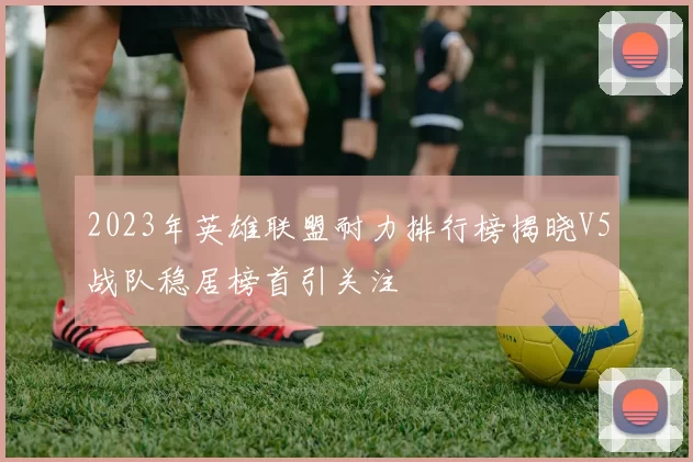 2023年英雄联盟耐力排行榜揭晓V5战队稳居榜首引关注
