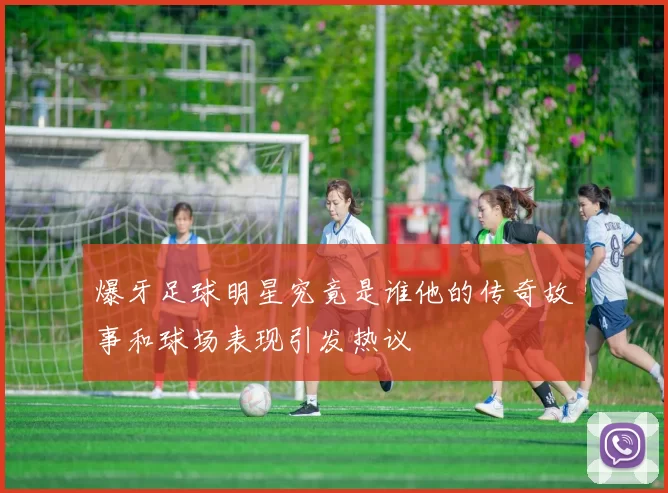 爆牙足球明星究竟是谁他的传奇故事和球场表现引发热议