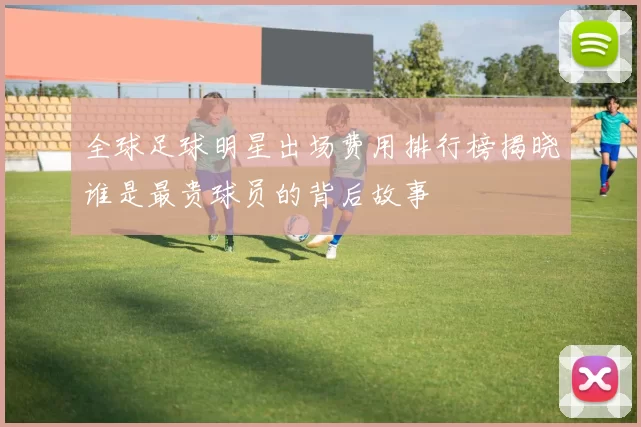 全球足球明星出场费用排行榜揭晓谁是最贵球员的背后故事
