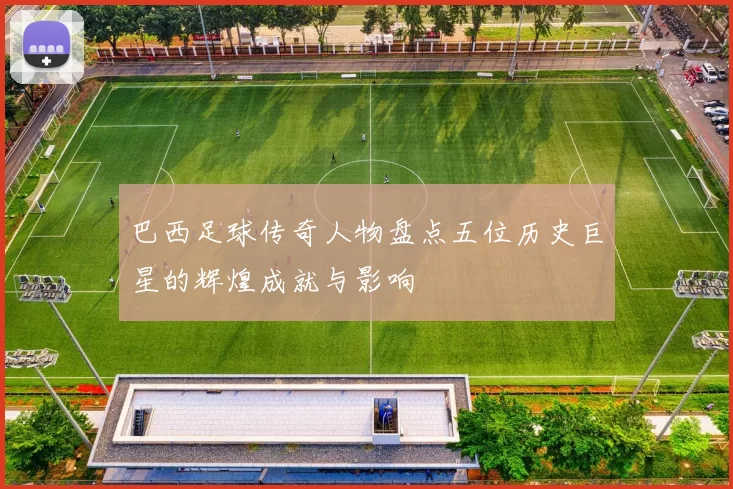 巴西足球传奇人物盘点五位历史巨星的辉煌成就与影响