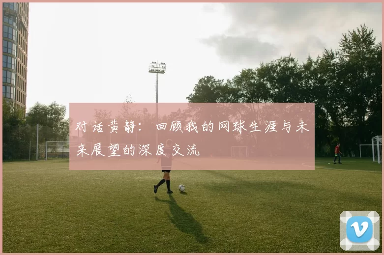 对话黄静：回顾我的网球生涯与未来展望的深度交流