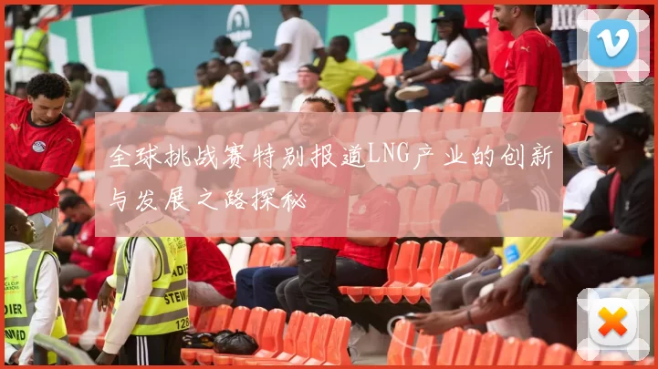 全球挑战赛特别报道LNG产业的创新与发展之路探秘