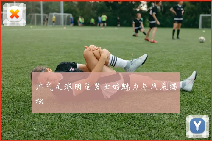 帅气足球明星男士的魅力与风采揭秘