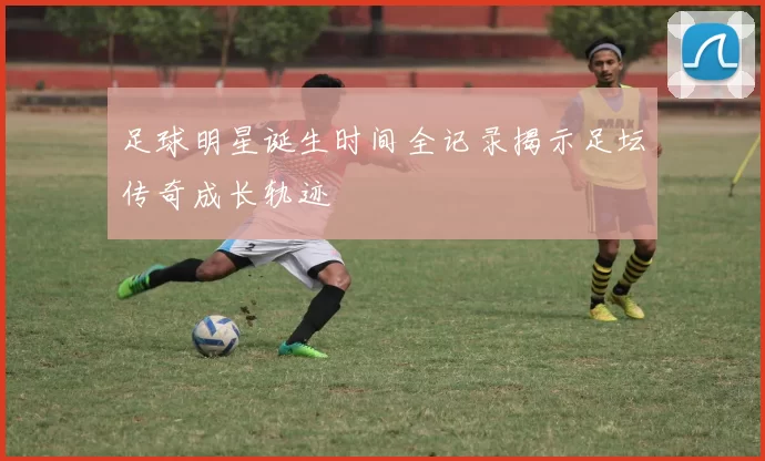 足球明星诞生时间全记录揭示足坛传奇成长轨迹
