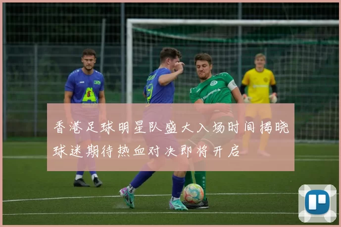 香港足球明星队盛大入场时间揭晓球迷期待热血对决即将开启