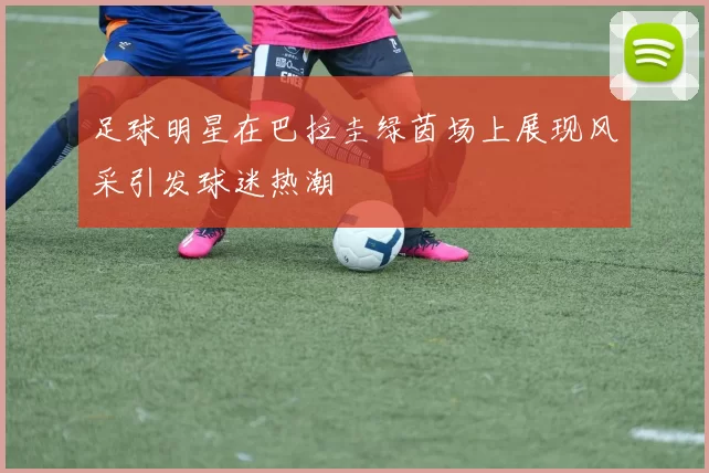 足球明星在巴拉圭绿茵场上展现风采引发球迷热潮