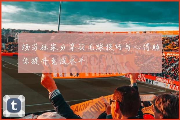 杨芳独家分享羽毛球技巧与心得助你提升竞技水平