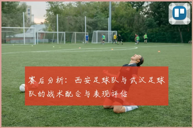 赛后分析：西安足球队与武汉足球队的战术配合与表现评估