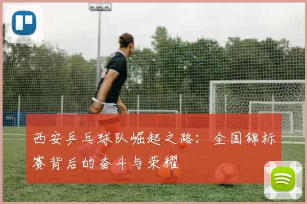 西安乒乓球队崛起之路：全国锦标赛背后的奋斗与荣耀