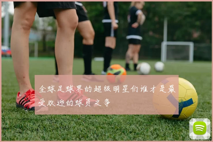 全球足球界的超级明星们谁才是最受欢迎的球员之争