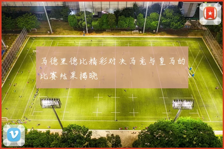 马德里德比精彩对决马竞与皇马的比赛结果揭晓