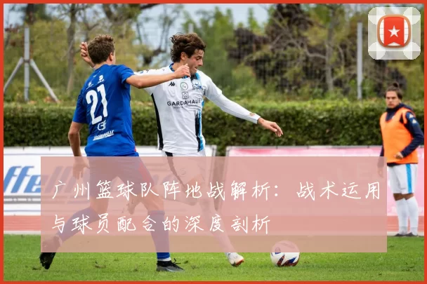 广州篮球队阵地战解析：战术运用与球员配合的深度剖析