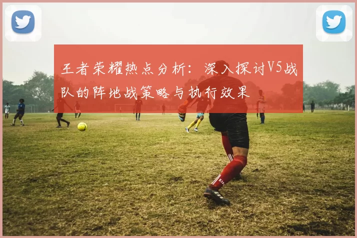 王者荣耀热点分析：深入探讨V5战队的阵地战策略与执行效果