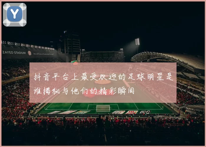 抖音平台上最受欢迎的足球明星是谁揭秘与他们的精彩瞬间