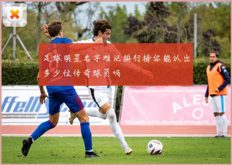 足球明星名字难记排行榜你能认出多少位传奇球员吗