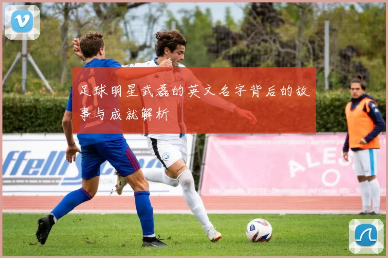 足球明星武磊的英文名字背后的故事与成就解析