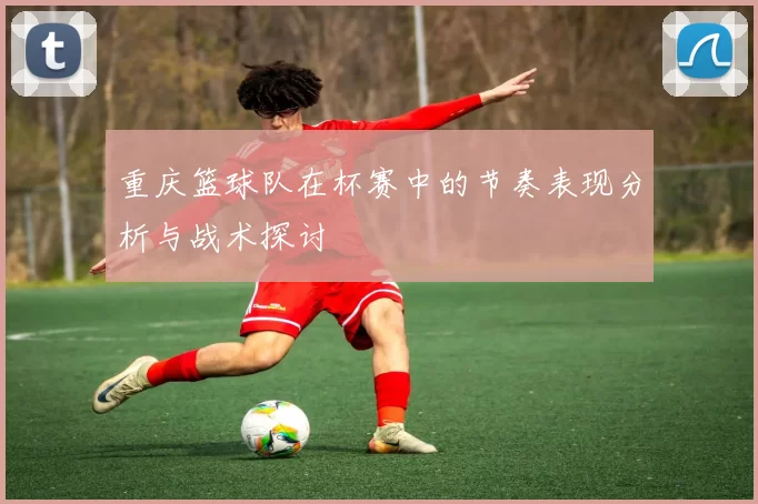 重庆篮球队在杯赛中的节奏表现分析与战术探讨