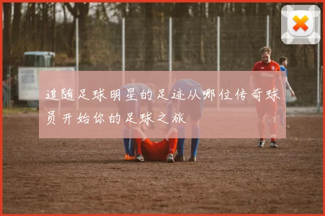 追随足球明星的足迹从哪位传奇球员开始你的足球之旅