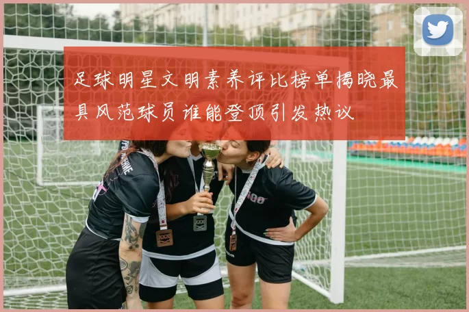 足球明星文明素养评比榜单揭晓最具风范球员谁能登顶引发热议