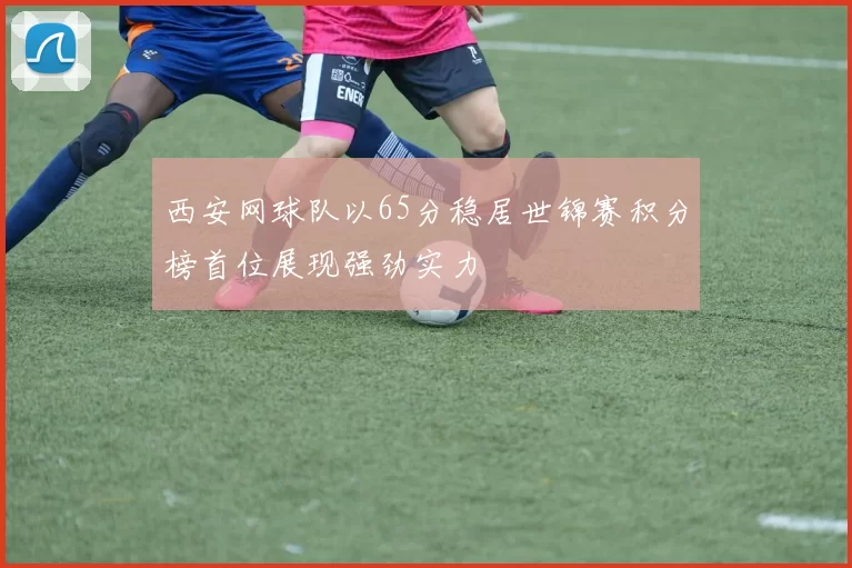 西安网球队以65分稳居世锦赛积分榜首位展现强劲实力