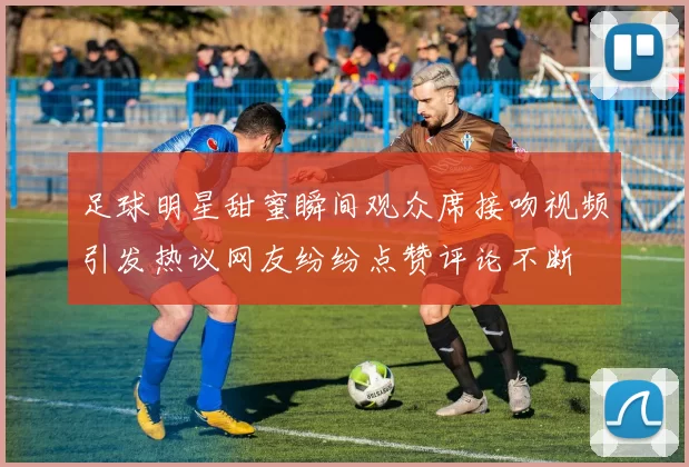 足球明星甜蜜瞬间观众席接吻视频引发热议网友纷纷点赞评论不断