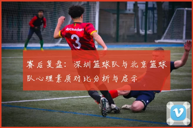 赛后复盘：深圳篮球队与北京篮球队心理素质对比分析与启示