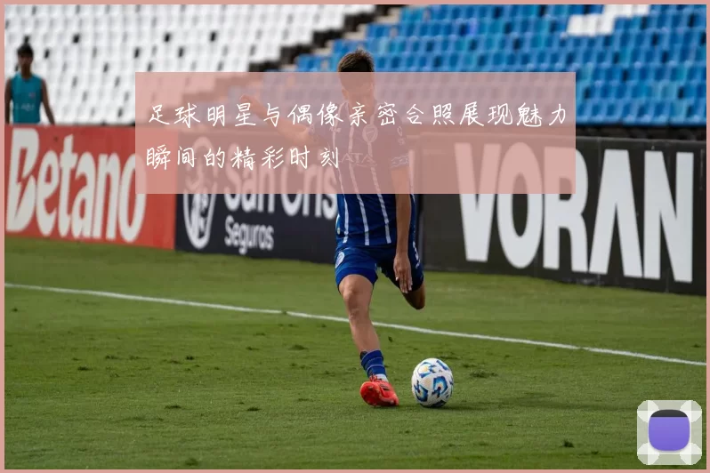 足球明星与偶像亲密合照展现魅力瞬间的精彩时刻