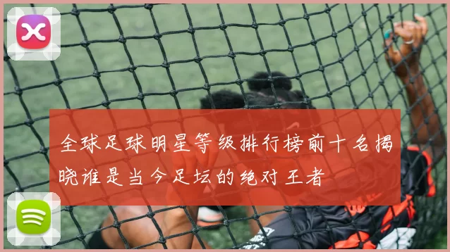 全球足球明星等级排行榜前十名揭晓谁是当今足坛的绝对王者