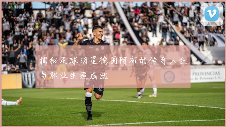 揭秘足球明星德国阿布的传奇人生与职业生涯成就