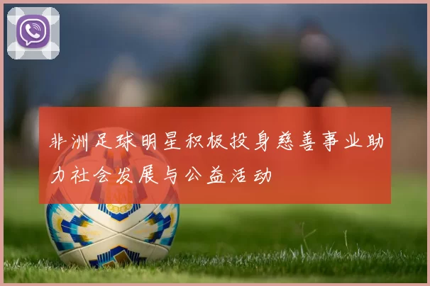 非洲足球明星积极投身慈善事业助力社会发展与公益活动