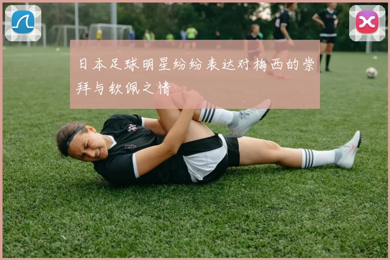 日本足球明星纷纷表达对梅西的崇拜与钦佩之情