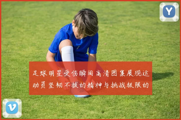 足球明星受伤瞬间高清图集展现运动员坚韧不拔的精神与挑战极限的勇气