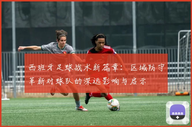 西班牙足球战术新篇章：区域防守革新对球队的深远影响与启示