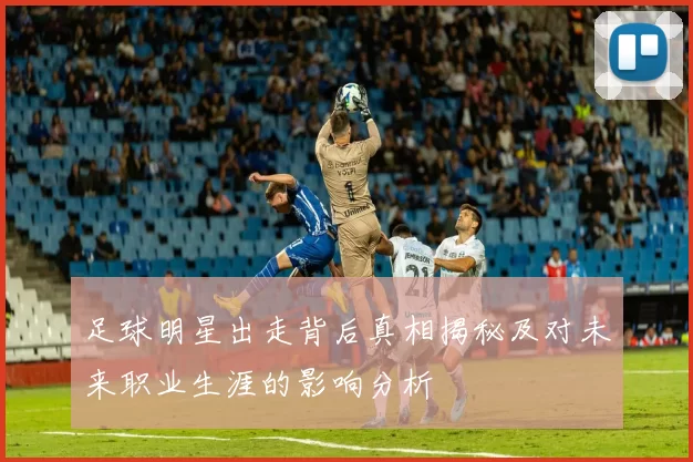 足球明星出走背后真相揭秘及对未来职业生涯的影响分析
