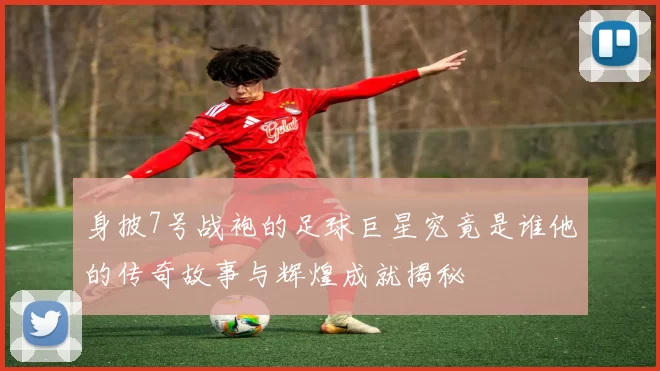 身披7号战袍的足球巨星究竟是谁他的传奇故事与辉煌成就揭秘