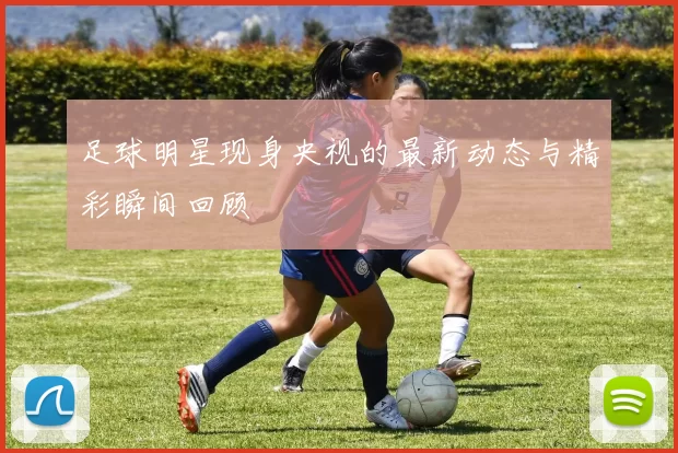 足球明星现身央视的最新动态与精彩瞬间回顾