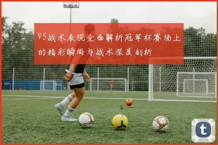 V5战术表现全面解析冠军杯赛场上的精彩瞬间与战术深度剖析