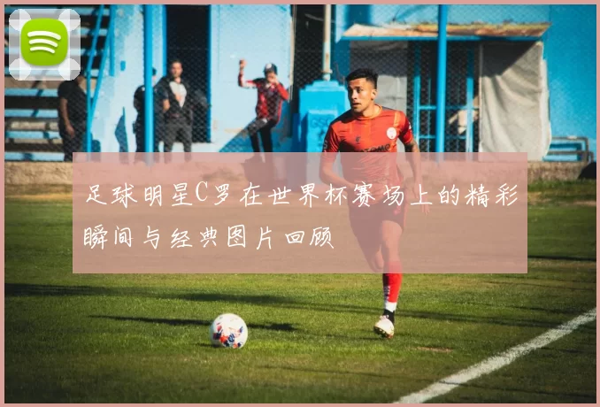 足球明星C罗在世界杯赛场上的精彩瞬间与经典图片回顾