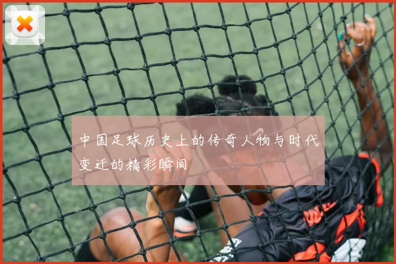 中国足球历史上的传奇人物与时代变迁的精彩瞬间
