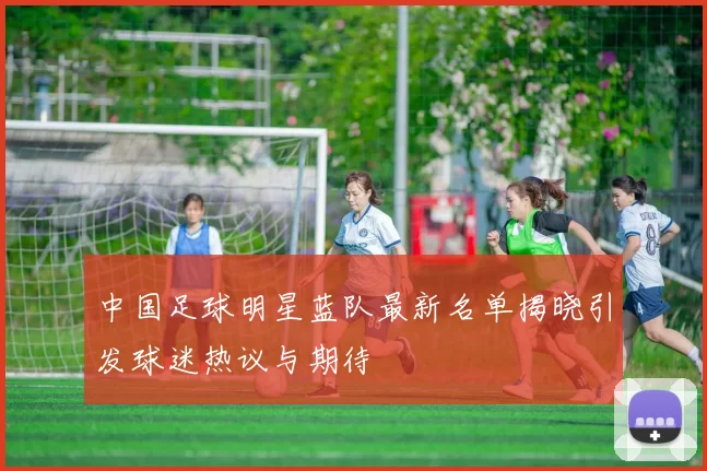 中国足球明星蓝队最新名单揭晓引发球迷热议与期待